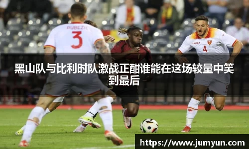 黑山队与比利时队激战正酣谁能在这场较量中笑到最后